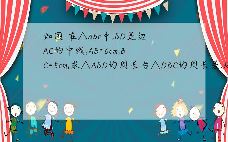 如图 在△abc中,BD是边AC的中线,AB=6cm,BC=5cm,求△ABD的周长与△DBC的周长差.RT图