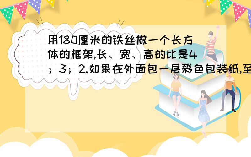 用180厘米的铁丝做一个长方体的框架,长、宽、高的比是4；3；2.如果在外面包一层彩色包装纸,至少需要多少平方厘米的包装纸?记住比的位置!4是长,3是宽,2是高!