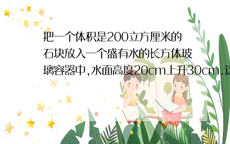 把一个体积是200立方厘米的石块放入一个盛有水的长方体玻璃容器中,水面高度20cm上升30cm.这个玻璃容器的底面积是多少?