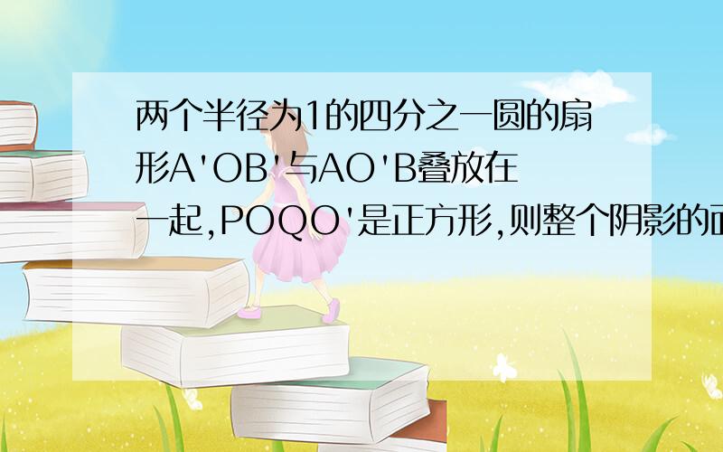 两个半径为1的四分之一圆的扇形A'OB'与AO'B叠放在一起,POQO'是正方形,则整个阴影的面积是多少?