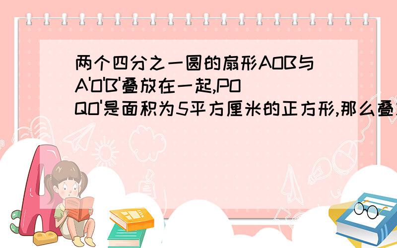 两个四分之一圆的扇形AOB与A'O'B'叠放在一起,POQO'是面积为5平方厘米的正方形,那么叠放后的图形中阴影部