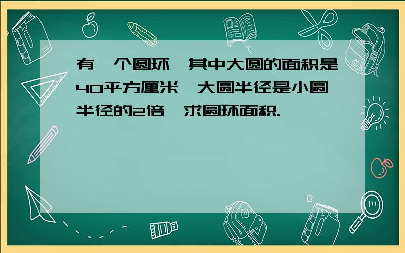 有一个圆环,其中大圆的面积是40平方厘米,大圆半径是小圆半径的2倍,求圆环面积.