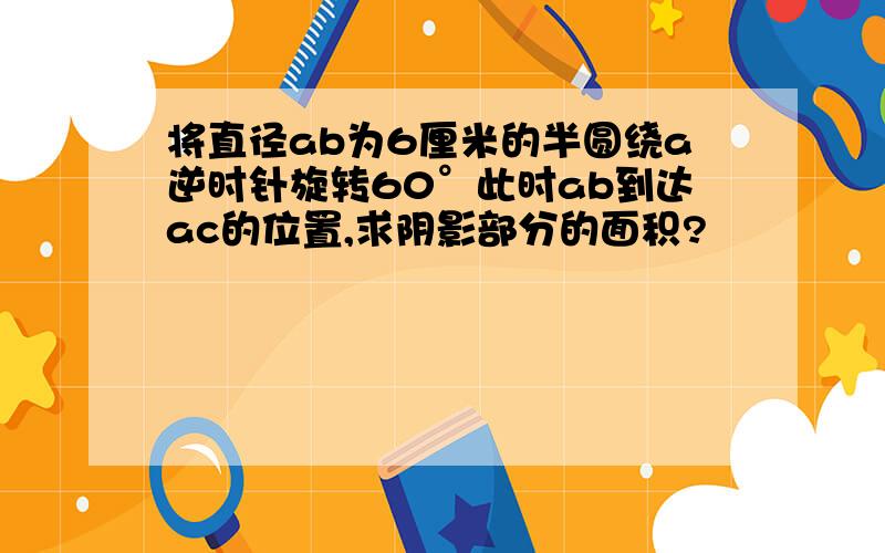 将直径ab为6厘米的半圆绕a逆时针旋转60°此时ab到达ac的位置,求阴影部分的面积?