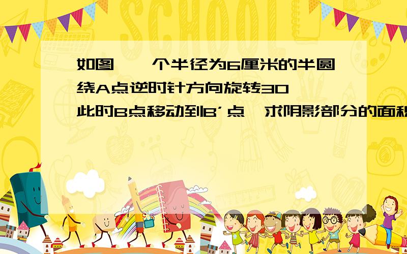 如图,一个半径为6厘米的半圆绕A点逆时针方向旋转30°,此时B点移动到B’点,求阴影部分的面积.要原因