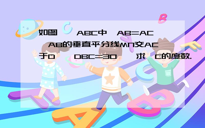 如图,△ABC中,AB=AC,AB的垂直平分线MN交AC于D,∠DBC=30°,求∠C的度数.