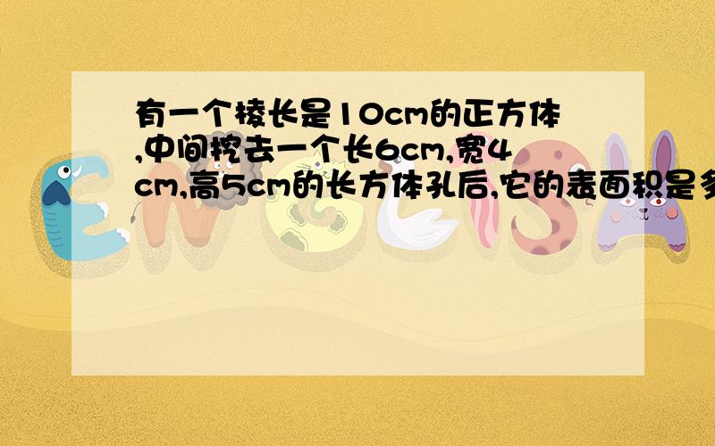 有一个棱长是10cm的正方体,中间挖去一个长6cm,宽4cm,高5cm的长方体孔后,它的表面积是多少平方厘米