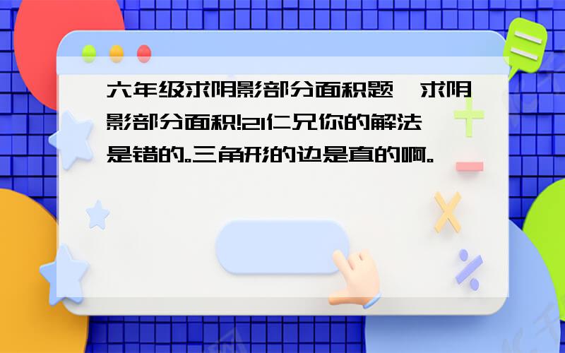 六年级求阴影部分面积题,求阴影部分面积!2l仁兄你的解法是错的。三角形的边是直的啊。