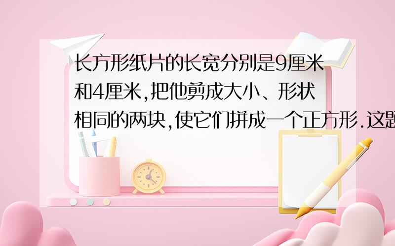 长方形纸片的长宽分别是9厘米和4厘米,把他剪成大小、形状相同的两块,使它们拼成一个正方形.这题希望有人帮我做出来啊