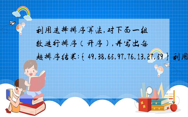 利用选择排序算法,对下面一组数进行排序（升序),并写出每趟排序结果:{49,38,65,97,76,13,27,59}利用选择排序算法,对下面一组数进行排序（升序,从第一个数字开始）,并写出每趟排序结果：{49,38,6