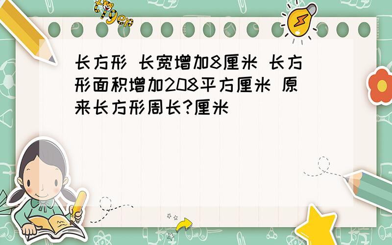 长方形 长宽增加8厘米 长方形面积增加208平方厘米 原来长方形周长?厘米