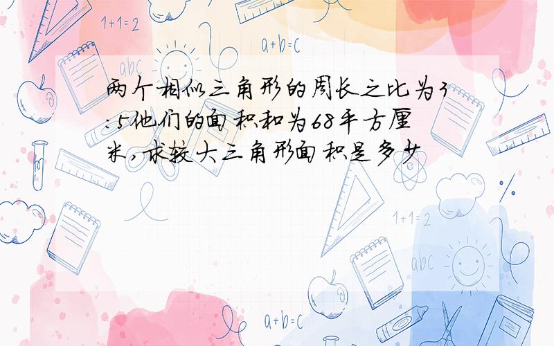 两个相似三角形的周长之比为3:5他们的面积和为68平方厘米,求较大三角形面积是多少