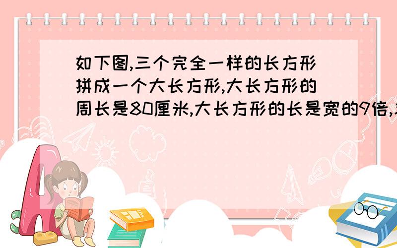 如下图,三个完全一样的长方形拼成一个大长方形,大长方形的周长是80厘米,大长方形的长是宽的9倍,求小长方形的周长.