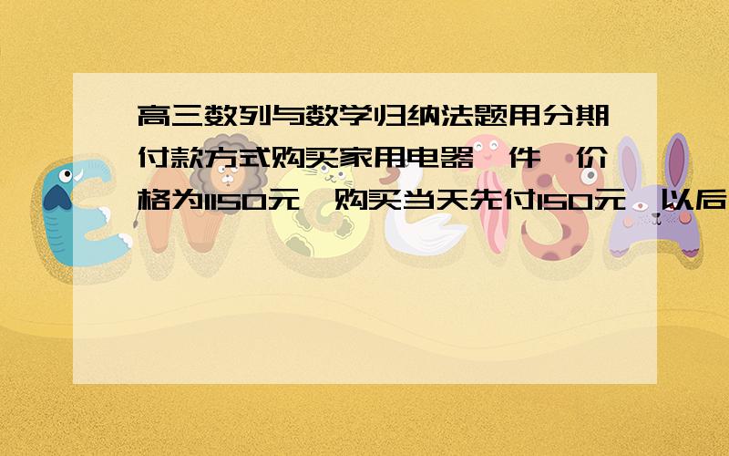 高三数列与数学归纳法题用分期付款方式购买家用电器一件,价格为1150元,购买当天先付150元,以后每月的这一天都交付50元,并加付欠款利息,月利率为1%.若交付150元后的第一个月开始算分期付