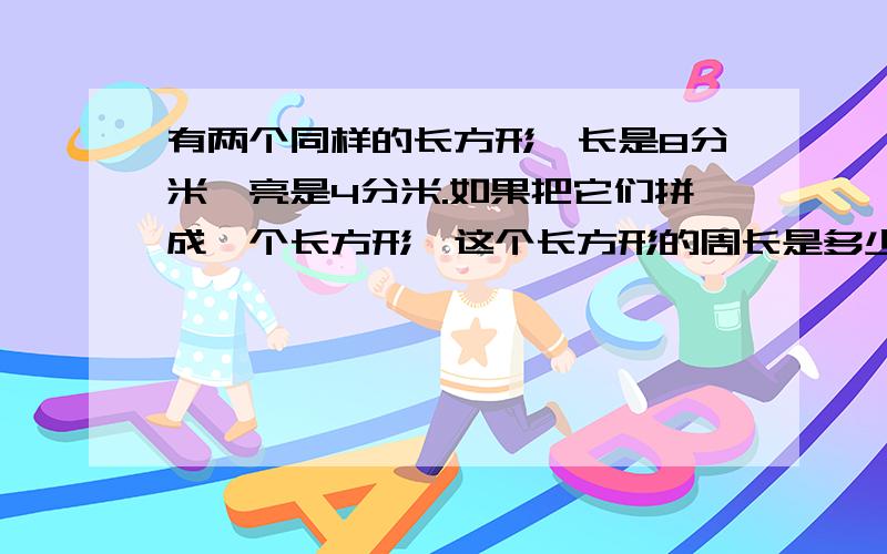 有两个同样的长方形,长是8分米,亮是4分米.如果把它们拼成一个长方形,这个长方形的周长是多少分米?如果拼成一个正方形,这个正方形的周长是多少分米?