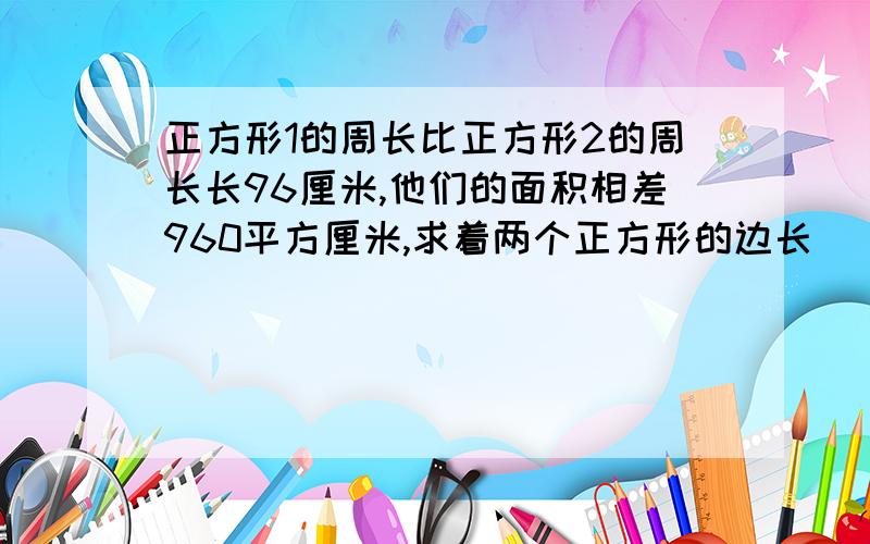 正方形1的周长比正方形2的周长长96厘米,他们的面积相差960平方厘米,求着两个正方形的边长