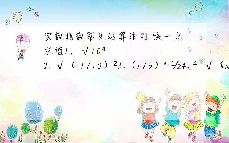 实数指数幂及运算法则 快一点求值1．√10⁴2. √（-1/10）²3.（1/3）^-½4. ⁴√（m-n）⁴,(m≤n)=5. ³√(a-b) ³,(a＜b﹚=6. √a√a7.(2a^⅔b^½)(-6a^½b^⅓)/(-3a^1/6b^5/6）8.