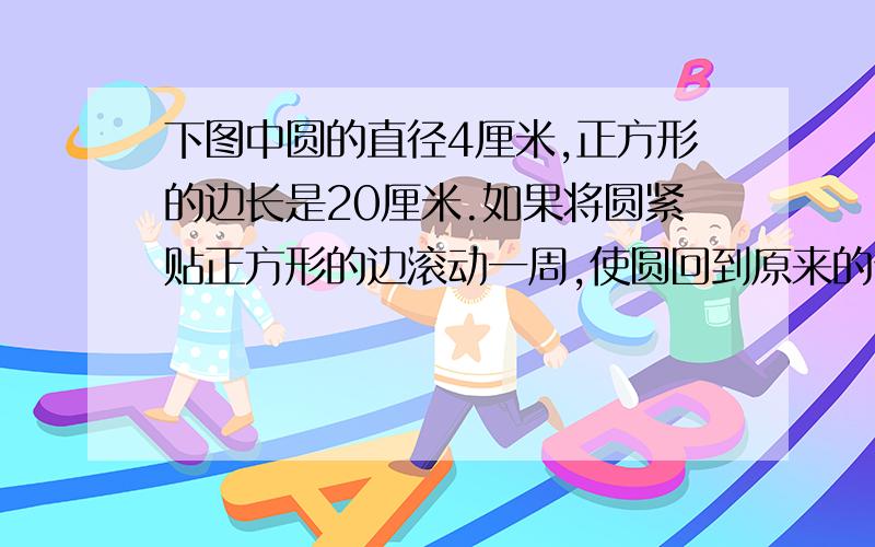 下图中圆的直径4厘米,正方形的边长是20厘米.如果将圆紧贴正方形的边滚动一周,使圆回到原来的位置.那么,这个圆沿正方形的边滚动了多少厘米?