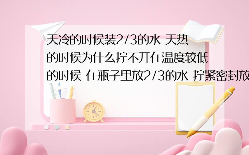 天冷的时候装2/3的水 天热的时候为什么拧不开在温度较低的时候 在瓶子里放2/3的水 拧紧密封放置 过几天后 温度较为温暖 此时 为什么打不开瓶子？（与热胀冷缩无关）