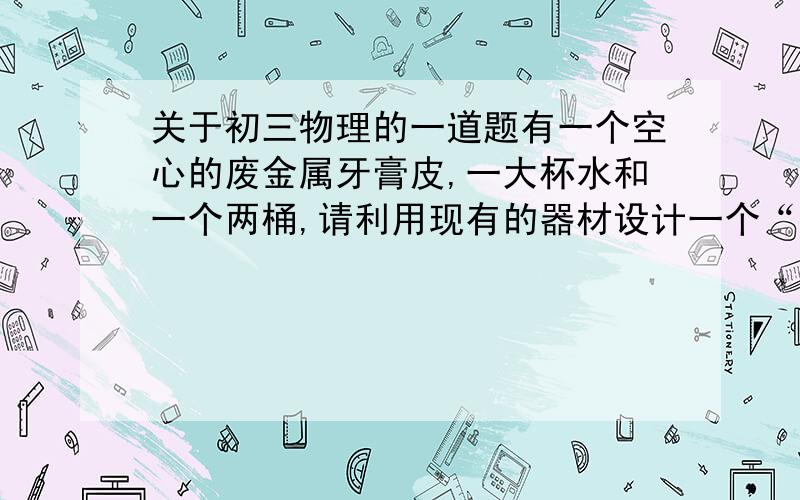 关于初三物理的一道题有一个空心的废金属牙膏皮,一大杯水和一个两桶,请利用现有的器材设计一个“测牙膏皮的密度”的实验（已知水的密度为ρ水）（1）写出实验步骤（2）用所测量的物