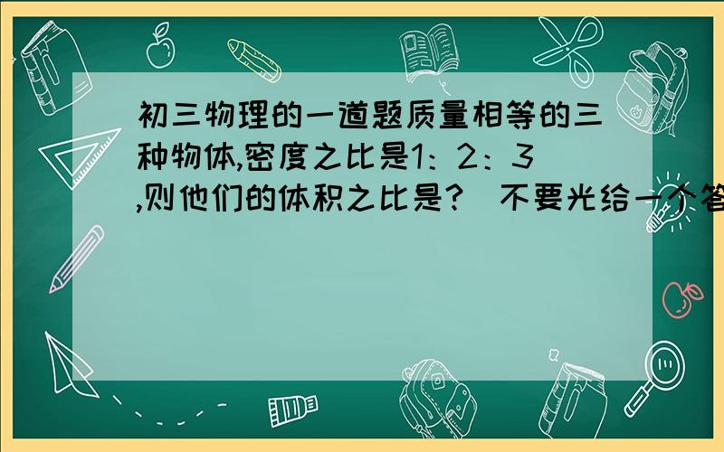 初三物理的一道题质量相等的三种物体,密度之比是1：2：3,则他们的体积之比是?（不要光给一个答案,详细说说怎么做?）