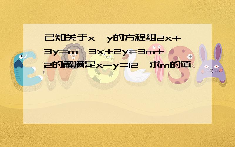 已知关于x,y的方程组2x+3y=m,3x+2y=3m+2的解满足x-y=12,求m的值