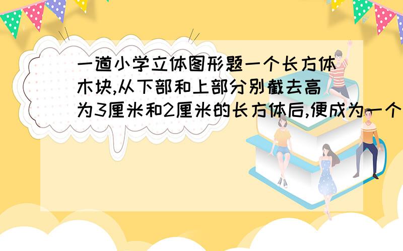 一道小学立体图形题一个长方体木块,从下部和上部分别截去高为3厘米和2厘米的长方体后,便成为一个正方体,其表面积减少了120平方厘米.原来长方体的体积是多少?（请写出过程）