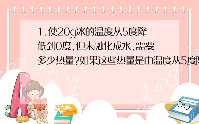 1.使20g冰的温度从5度降低到0度,但未融化成水,需要多少热量?如果这些热量是由温度从5度降低到0度的水来供给的,需要多少克5度的水?2.质量为500g的鐡锅放有3kg水,把它们从15度加热到90度需要