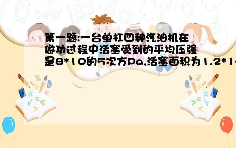 第一题:一台单杠四种汽油机在做功过程中活塞受到的平均压强是8*10的5次方Pa,活塞面积为1.2*10的-2次方平方米.行程是0.3m,飞轮每分钟转360R(R:圈).该汽油机的功率是多大?(提示:飞轮转两转完成4