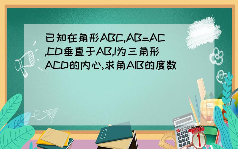 已知在角形ABC,AB=AC,CD垂直于AB,I为三角形ACD的内心,求角AIB的度数