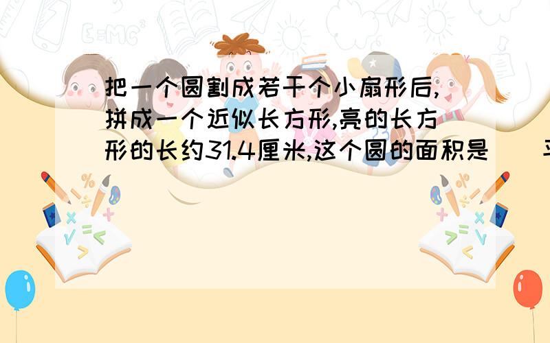 把一个圆割成若干个小扇形后,拼成一个近似长方形,亮的长方形的长约31.4厘米,这个圆的面积是（）平方厘