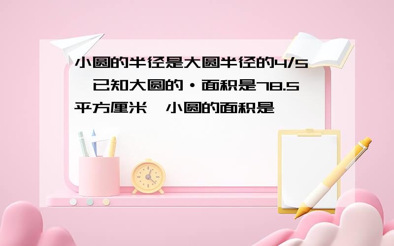 小圆的半径是大圆半径的4/5,已知大圆的·面积是78.5平方厘米,小圆的面积是