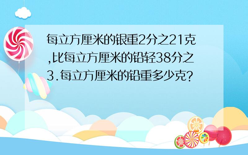 每立方厘米的银重2分之21克,比每立方厘米的铅轻38分之3.每立方厘米的铅重多少克?