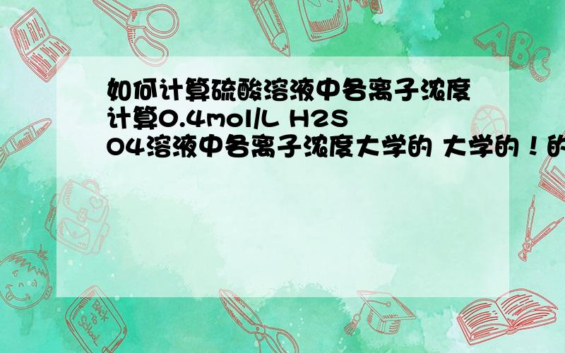 如何计算硫酸溶液中各离子浓度计算0.4mol/L H2SO4溶液中各离子浓度大学的 大学的！的确需要平衡常数~硫酸有平衡常数么 == 不是只有一个Ka2么 是0.012 C(H+)和(SO42-)不是都要求的么？