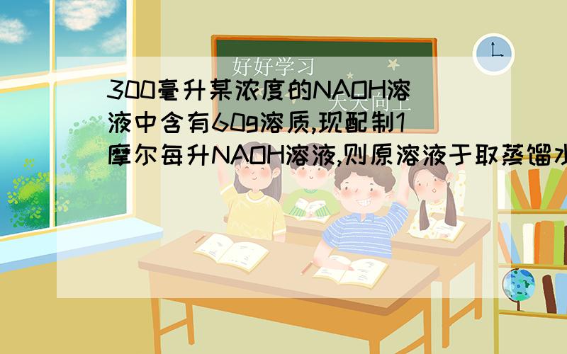 300毫升某浓度的NAOH溶液中含有60g溶质,现配制1摩尔每升NAOH溶液,则原溶液于取蒸馏水的体积只比多少?