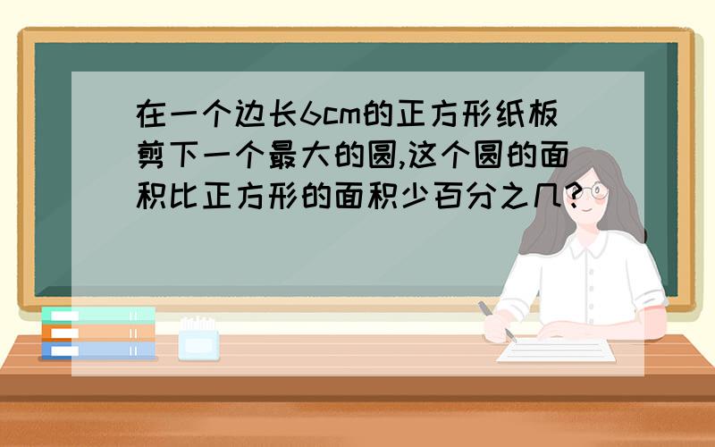 在一个边长6cm的正方形纸板剪下一个最大的圆,这个圆的面积比正方形的面积少百分之几?