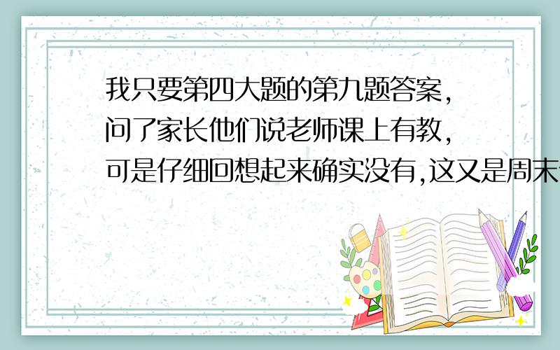 我只要第四大题的第九题答案,问了家长他们说老师课上有教,可是仔细回想起来确实没有,这又是周末作业!我又不知道老师号码.教我怎么做就可以了注意：只要教我就行,最好附上答案,因为我