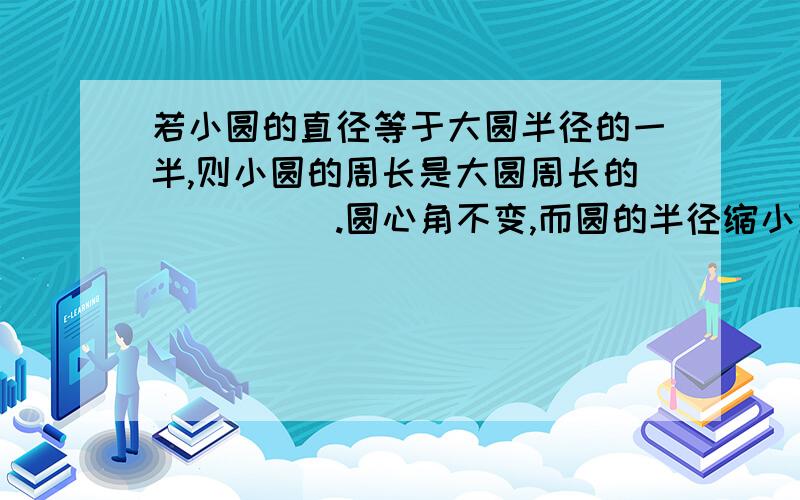 若小圆的直径等于大圆半径的一半,则小圆的周长是大圆周长的_____.圆心角不变,而圆的半径缩小到原来的一半,那么圆心角所对应的弧长______.