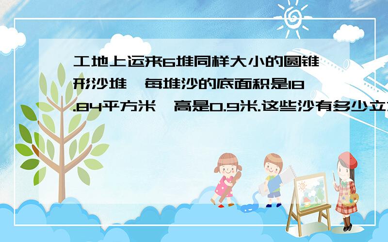 工地上运来6堆同样大小的圆锥形沙堆,每堆沙的底面积是18.84平方米,高是0.9米.这些沙有多少立方米?如果果每立方米沙重1.7吨,这些沙有多少吨?