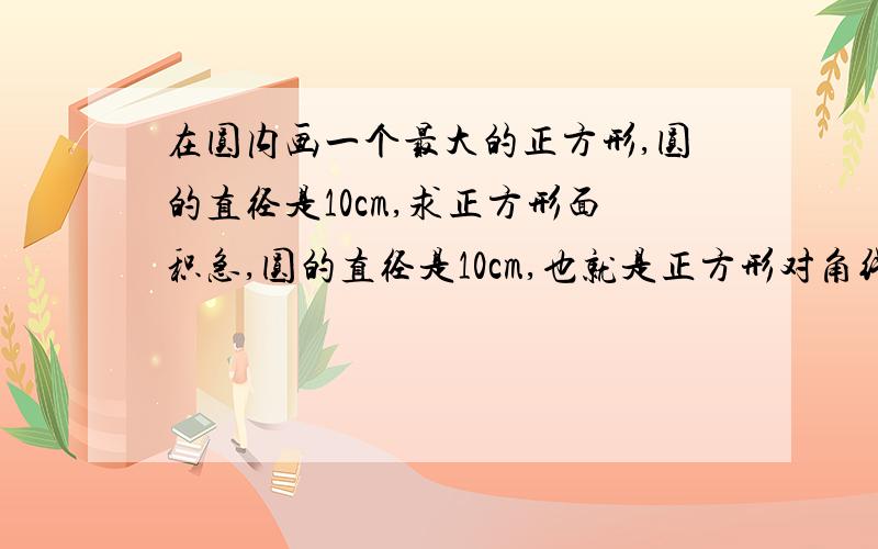 在圆内画一个最大的正方形,圆的直径是10cm,求正方形面积急,圆的直径是10cm,也就是正方形对角线是10cm,