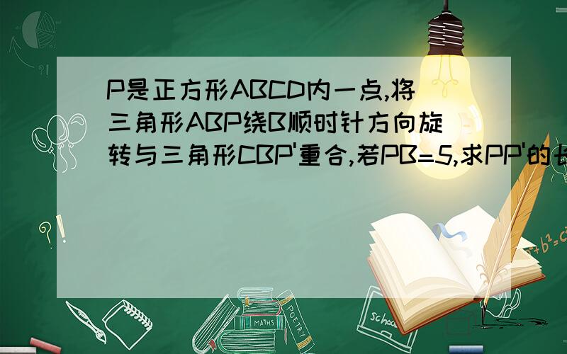 P是正方形ABCD内一点,将三角形ABP绕B顺时针方向旋转与三角形CBP'重合,若PB=5,求PP'的长