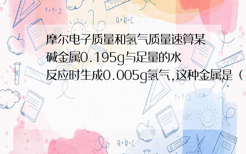 摩尔电子质量和氢气质量速算某碱金属0.195g与足量的水反应时生成0.005g氢气,这种金属是（）A.Li B.Na C.K D.Rb这可以根据氢气的质量,知道金属失电子0.005g/2g/mol*2=0.05mole-那么0.005g/2g/mol*2=0.05mole-是