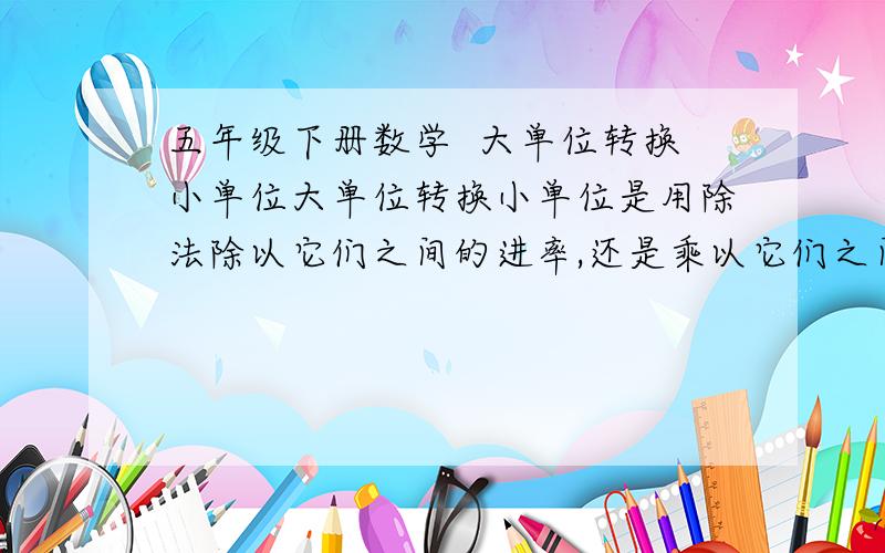 五年级下册数学  大单位转换小单位大单位转换小单位是用除法除以它们之间的进率,还是乘以它们之间的进率?