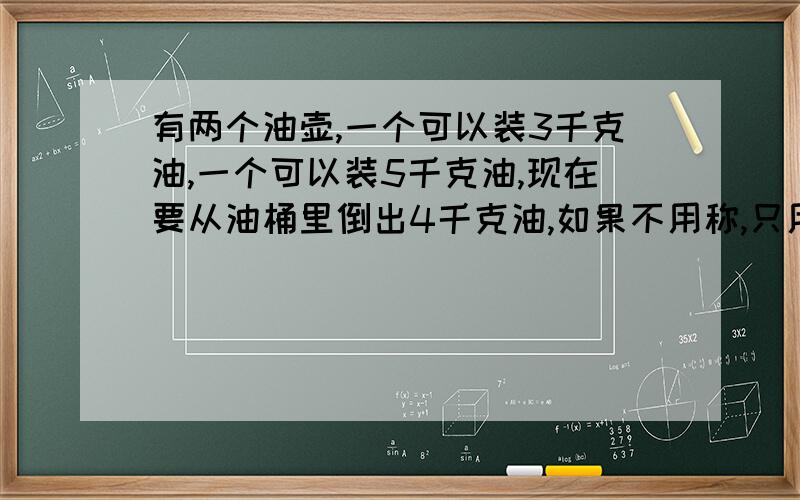 有两个油壶,一个可以装3千克油,一个可以装5千克油,现在要从油桶里倒出4千克油,如果不用称,只用这两个油壶,怎样倒出来?