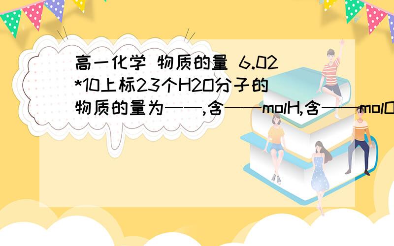 高一化学 物质的量 6.02*10上标23个H2O分子的物质的量为——,含——molH,含——molO,含原子共——mol,含电子——mol,与——gCH4含有相同的氢原子