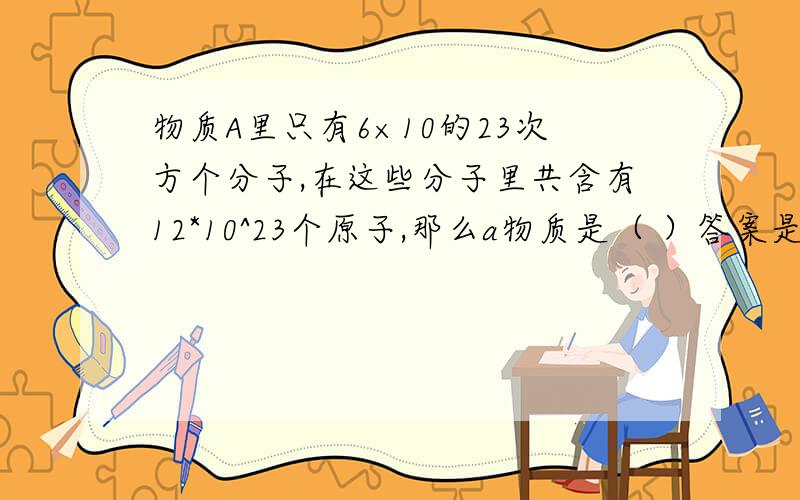 物质A里只有6×10的23次方个分子,在这些分子里共含有12*10^23个原子,那么a物质是（ ）答案是A单质B纯净物C混合物D不能确定