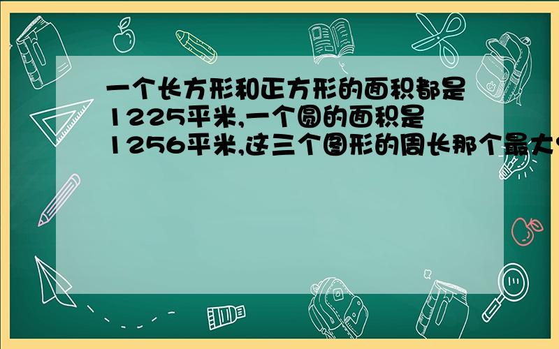 一个长方形和正方形的面积都是1225平米,一个圆的面积是1256平米,这三个图形的周长那个最大?那个最小?如果这三个图形的面积相等,他们的周长有什么关系/