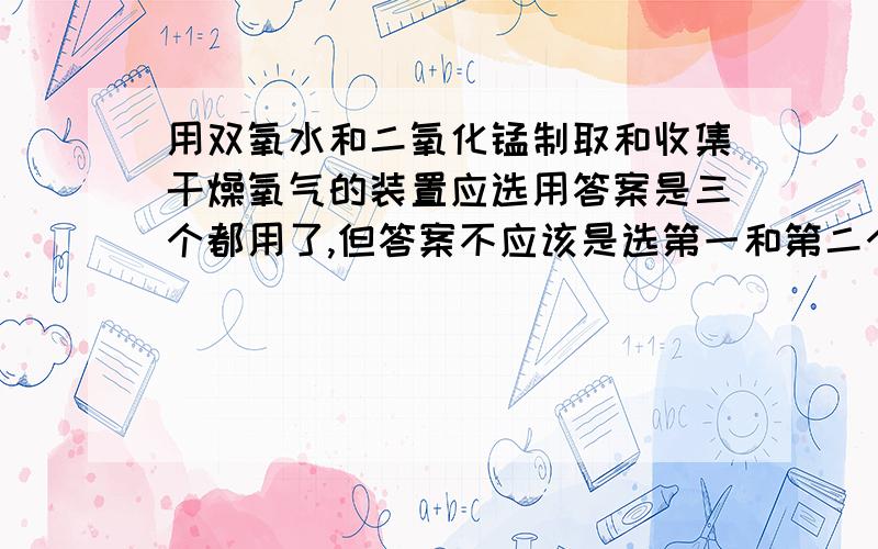 用双氧水和二氧化锰制取和收集干燥氧气的装置应选用答案是三个都用了,但答案不应该是选第一和第二个组合不就行了吗?为什么要+第三个,还有加上了第三个装置图是怎样的?