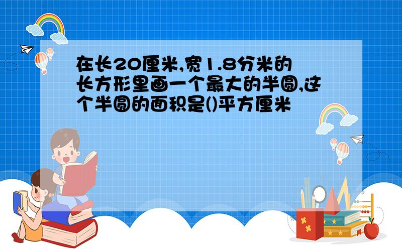 在长20厘米,宽1.8分米的长方形里画一个最大的半圆,这个半圆的面积是()平方厘米