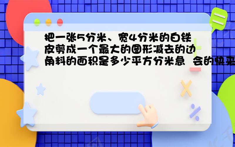 把一张5分米、宽4分米的白铁皮剪成一个最大的图形减去的边角料的面积是多少平方分米急  会的快来