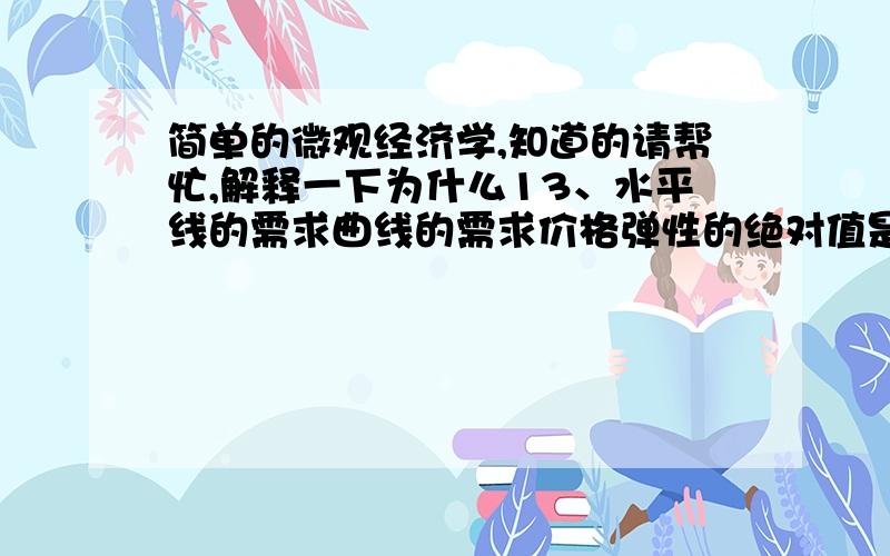 简单的微观经济学,知道的请帮忙,解释一下为什么13、水平线的需求曲线的需求价格弹性的绝对值是（ 无穷大 ）18.下列哪一种弹性是度量沿着需求曲线的移动而不是曲线本身的移动（ A ）.  A